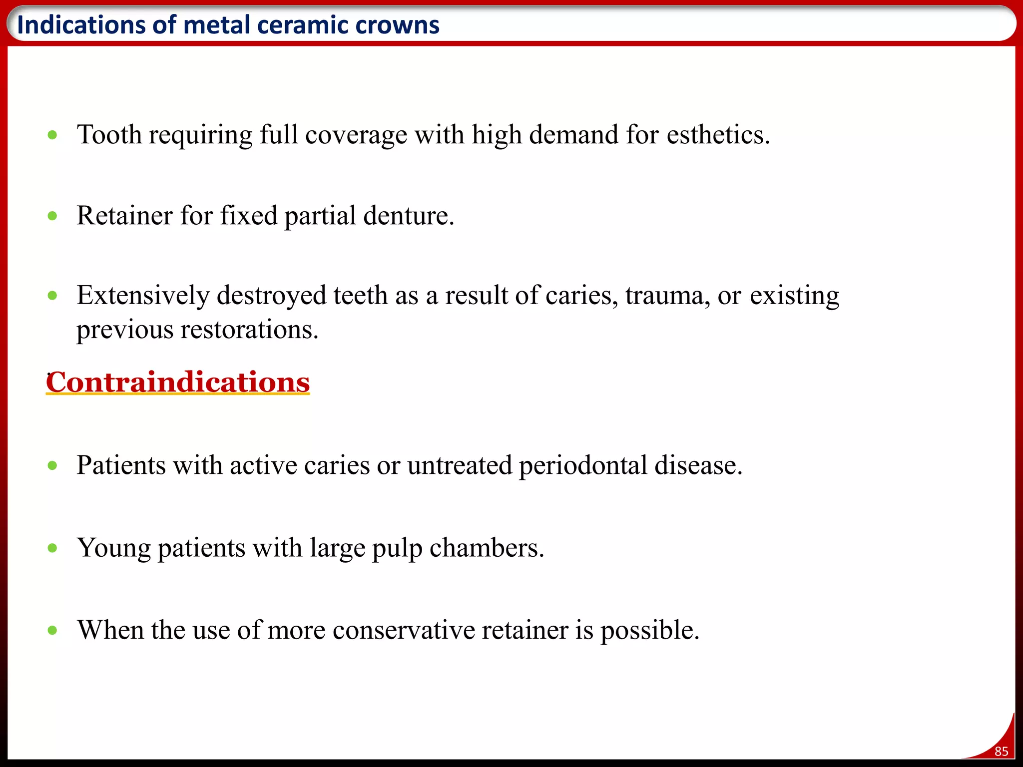 85
Indications of metal ceramic crowns
 Tooth requiring full coverage with high demand for esthetics.
 Retainer for fixed partial denture.
 Extensively destroyed teeth as a result of caries, trauma, or existing
previous restorations.
.
Contraindications
 Patients with active caries or untreated periodontal disease.
 Young patients with large pulp chambers.
 When the use of more conservative retainer is possible.
 