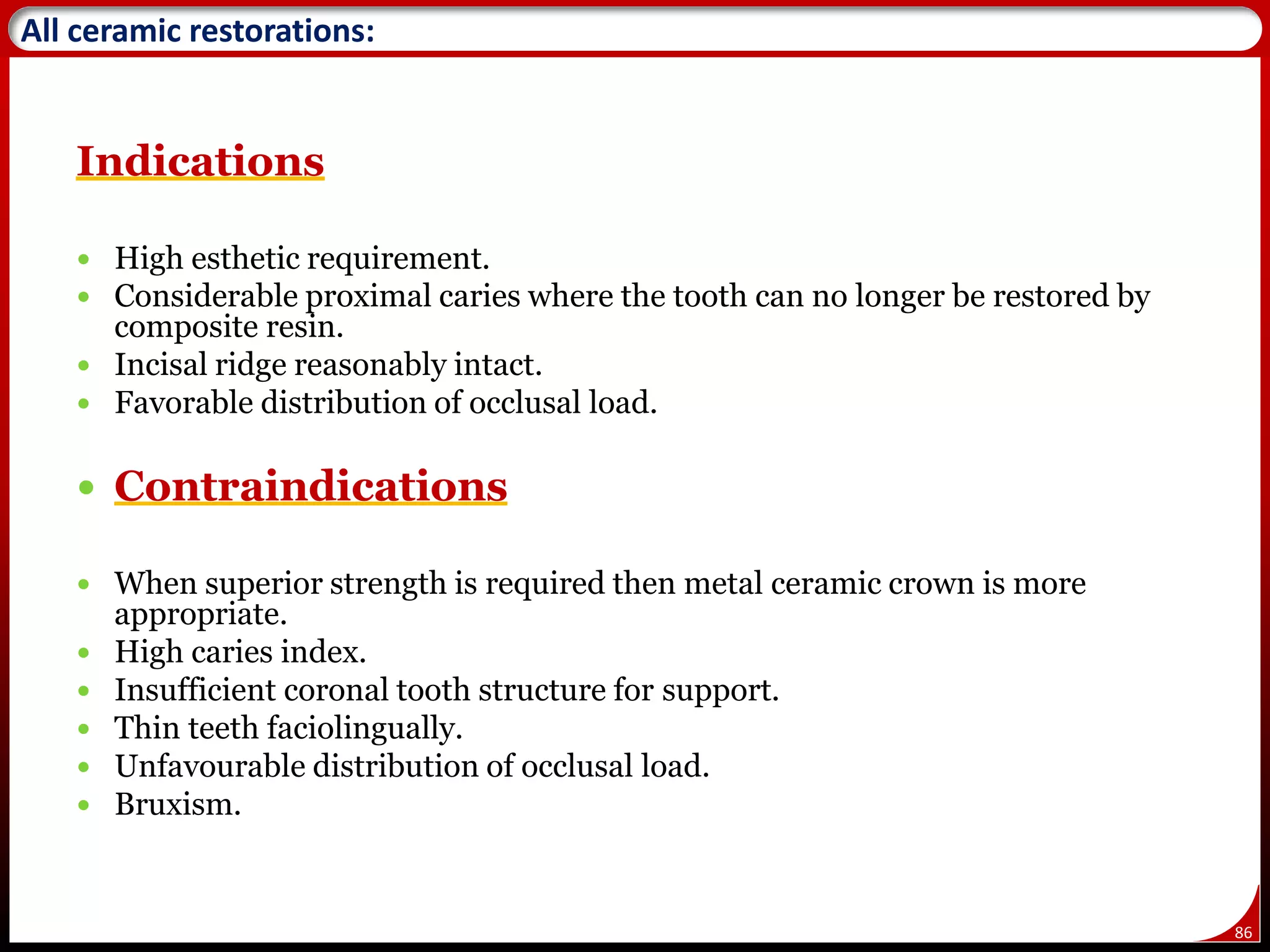86
All ceramic restorations:
Indications
 High esthetic requirement.
 Considerable proximal caries where the tooth can no longer be restored by
composite resin.
 Incisal ridge reasonably intact.
 Favorable distribution of occlusal load.
 Contraindications
 When superior strength is required then metal ceramic crown is more
appropriate.
 High caries index.
 Insufficient coronal tooth structure for support.
 Thin teeth faciolingually.
 Unfavourable distribution of occlusal load.
 Bruxism.
 