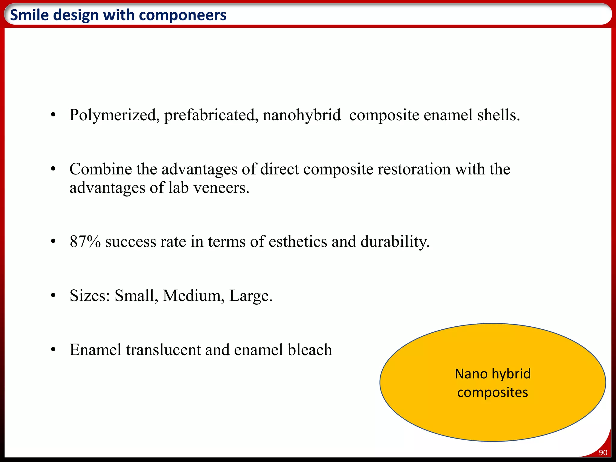 90
Smile design with componeers
• Polymerized, prefabricated, nanohybrid composite enamel shells.
• Combine the advantages of direct composite restoration with the
advantages of lab veneers.
• 87% success rate in terms of esthetics and durability.
• Sizes: Small, Medium, Large.
• Enamel translucent and enamel bleach
Nano hybrid
composites
 