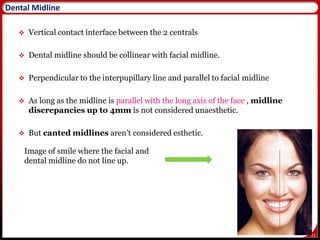 21
 Vertical contact interface between the 2 centrals
 Dental midline should be collinear with facial midline.
 Perpendicular to the interpupillary line and parallel to facial midline
 As long as the midline is parallel with the long axis of the face , midline
discrepancies up to 4mm is not considered unaesthetic.
 But canted midlines aren’t considered esthetic.
Image of smile where the facial and
dental midline do not line up.
21
Dental Midline
 