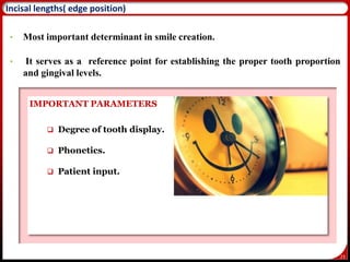 23
Incisal lengths( edge position)
• Most important determinant in smile creation.
• It serves as a reference point for establishing the proper tooth proportion
and gingival levels.
IMPORTANT PARAMETERS
 Degree of tooth display.
 Phonetics.
 Patient input.
 