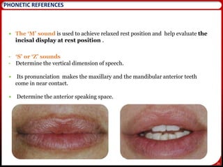 26
 The ‘M’ sound is used to achieve relaxed rest position and help evaluate the
incisal display at rest position .
• ‘S’ or ‘Z’ sounds
• Determine the vertical dimension of speech.
 Its pronunciation makes the maxillary and the mandibular anterior teeth
come in near contact.
 Determine the anterior speaking space.
26
PHONETIC REFERENCES
 