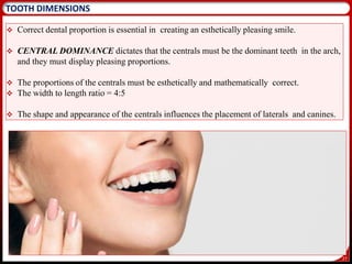 27
TOOTH DIMENSIONS
 Correct dental proportion is essential in creating an esthetically pleasing smile.
 CENTRAL DOMINANCE dictates that the centrals must be the dominant teeth in the arch,
and they must display pleasing proportions.
 The proportions of the centrals must be esthetically and mathematically correct.
 The width to length ratio = 4:5
 The shape and appearance of the centrals influences the placement of laterals and canines.
 
