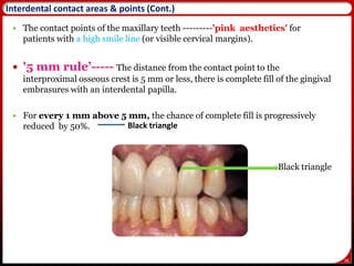 36
 The contact points of the maxillary teeth ---------'pink aesthetics' for
patients with a high smile line (or visible cervical margins).
 '5 mm rule’----- The distance from the contact point to the
interproximal osseous crest is 5 mm or less, there is complete fill of the gingival
embrasures with an interdental papilla.
 For every 1 mm above 5 mm, the chance of complete fill is progressively
reduced by 50%.
Black triangle
36
Black triangle
Interdental contact areas & points (Cont.)
 