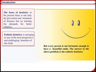 4
Introduction
The focus of dentistry in
the present times is not only
the prevention and treatment
of diseases but on meeting
the demands for better
esthetics.
Esthetic dentistry is emerging
as one of the most progressive
and challenging branches of
this field
But every person is not fortunate enough to
have a beautiful smile. The answer to the
above problem is the esthetic dentistry
 
