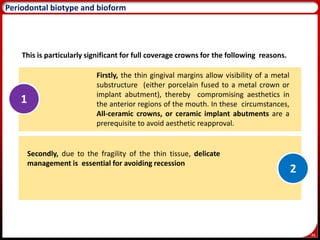 46
Periodontal biotype and bioform
This is particularly significant for full coverage crowns for the following reasons.
Firstly, the thin gingival margins allow visibility of a metal
substructure (either porcelain fused to a metal crown or
implant abutment), thereby compromising aesthetics in
the anterior regions of the mouth. In these circumstances,
All-ceramic crowns, or ceramic implant abutments are a
prerequisite to avoid aesthetic reapproval.
Secondly, due to the fragility of the thin tissue, delicate
management is essential for avoiding recession
1
2
 
