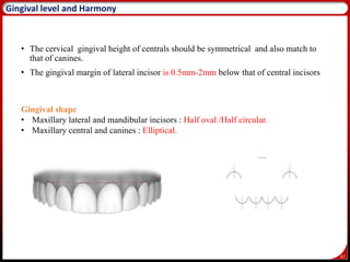 47
Gingival level and Harmony
• The cervical gingival height of centrals should be symmetrical and also match to
that of canines.
• The gingival margin of lateral incisor is 0.5mm-2mm below that of central incisors
Gingival shape
• Maxillary lateral and mandibular incisors : Half oval /Half circular.
• Maxillary central and canines : Elliptical.
 