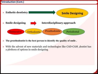 5
 Esthetic dentistry
 Smile designing Interdisciplinary approach
 The prosthodontist is the best person to identify the quality of smile .
 With the advent of new materials and technologies like CAD-CAM ,dentist has
a plethora of options in smile designing
Introduction (Cont.)
Smile Designing
Restorative Orthodontic Prosthodontic Periodontal
 