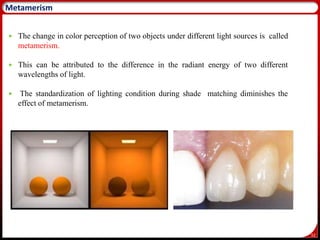 52
Metamerism
 The change in color perception of two objects under different light sources is called
metamerism.
 This can be attributed to the difference in the radiant energy of two different
wavelengths of light.
 The standardization of lighting condition during shade matching diminishes the
effect of metamerism.
 