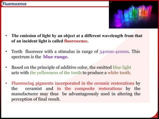 53
Fluorescence
• The emission of light by an object at a different wavelength from that
of an incident light is called fluorescence.
• Teeth fluoresce with a stimulus in range of 340nm-410nm. This
spectrum is the blue range.
• Based on the principle of additive color, the emitted blue light
acts with the yellowness of the tooth to produce a white tooth.
• Fluorescing pigments incorporated in the ceramic restorations by
the ceramist and in the composite restorations by the
manufacturer may thus be advantageously used in altering the
perception of final result.
 