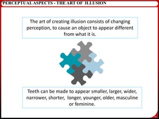 61
PERCEPTUALASPECTS - THE ART OF ILLUSION
The art of creating illusion consists of changing
perception, to cause an object to appear different
from what it is.
Teeth can be made to appear smaller, larger, wider,
narrower, shorter, longer, younger, older, masculine
or feminine.
 