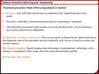 67
Esthetic treatment planning and sequencing
Treatment procedure which will be programmed or charted
1. Mock up - with soft tooth colored wax or composite resin- Applied directly in the
mouth
• Provide a visual three dimensional means prior to committing to treatment.
• The functional movements in the mouth can also be checked at this time to determine
any occlusal obstruction or difficulties.
2. Diagnostic wax-up or study casts- This wax up can be evaluated by the patient directly on
the diagnostic casts of the articulator and also intraorally with the use of acrylic overlays and
acetate matrices.
3.Computer imaging- Digital imaging takes advantage of contemporary technology, with a
change of arrangement, form, shape and color can be demonstrated quickly
4.Trial smile: Best method
 