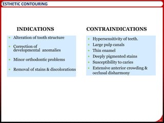 69
ESTHETIC CONTOURING
INDICATIONS
 Alteration of tooth structure
 Correction of
developmental anomalies
 Minor orthodontic problems
 Removal of stains & discolorations
CONTRAINDICATIONS
 Hypersensitivity of teeth.
 Large pulp canals
 Thin enamel
 Deeply pigmented stains
 Susceptibility to caries
 Extensive anterior crowding &
occlusal disharmony
 