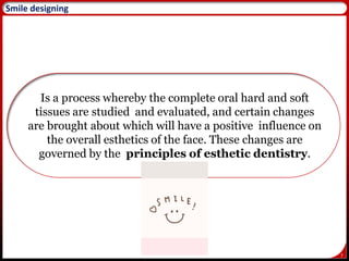 7
Smile designing
Is a process whereby the complete oral hard and soft
tissues are studied and evaluated, and certain changes
are brought about which will have a positive influence on
the overall esthetics of the face. These changes are
governed by the principles of esthetic dentistry.
 