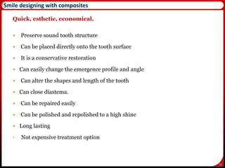 72
Quick, esthetic, economical.
 Preserve sound tooth structure
 Can be placed directly onto the tooth surface
 It is a conservative restoration
 Can easily change the emergence profile and angle
 Can alter the shapes and length of the tooth
 Can close diastema.
 Can be repaired easily
 Can be polished and repolished to a high shine
 Long lasting
• Not expensive treatment option
Smile designing with composites
 