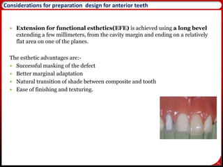 75
Considerations for preparation design for anterior teeth
 Extension for functional esthetics(EFE) is achieved using a long bevel
extending a few millimeters, from the cavity margin and ending on a relatively
flat area on one of the planes.
The esthetic advantages are:-
 Successful masking of the defect
 Better marginal adaptation
 Natural transition of shade between composite and tooth
 Ease of finishing and texturing.
78
 