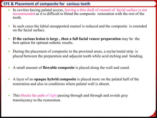 77
 In cavities having palatal access, leaving a thin shell of enamel of facial surface is not
recommended as it is difficult to blend the composite restoration with the rest of the
tooth.
 In such cases the labial unsupported enamel is reduced and the composite is extended
on the facial surface.
 If the carious lesion is large , then a full facial veneer preparation may be the
best option for optimal esthetic results.
EFE & Placement of composite for carious teeth
 During the placement of composite in the proximal areas, a mylar/metal strip is
placed between the preparation and adjacent tooth while acid etching and bonding.
 A small amount of flowable composite is placed along the wall and cured.
 A layer of an opaque hybrid composite is placed more on the palatal half of the
restoration and also in conditions where palatal wall is absent.
 This blocks the path of light passing through and through and avoids grey
translucency to the restoration.
 