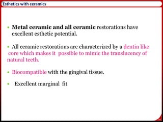 84
Esthetics with ceramics
 Metal ceramic and all ceramic restorations have
excellent esthetic potential.
 All ceramic restorations are characterized by a dentin like
core which makes it possible to mimic the translucency of
natural teeth.
 Biocompatible with the gingival tissue.
 Excellent marginal fit
 