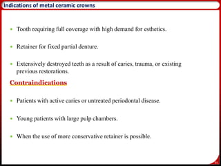 85
Indications of metal ceramic crowns
 Tooth requiring full coverage with high demand for esthetics.
 Retainer for fixed partial denture.
 Extensively destroyed teeth as a result of caries, trauma, or existing
previous restorations.
.
Contraindications
 Patients with active caries or untreated periodontal disease.
 Young patients with large pulp chambers.
 When the use of more conservative retainer is possible.
 