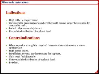 86
All ceramic restorations:
Indications
 High esthetic requirement.
 Considerable proximal caries where the tooth can no longer be restored by
composite resin.
 Incisal ridge reasonably intact.
 Favorable distribution of occlusal load.
 Contraindications
 When superior strength is required then metal ceramic crown is more
appropriate.
 High caries index.
 Insufficient coronal tooth structure for support.
 Thin teeth faciolingually.
 Unfavourable distribution of occlusal load.
 Bruxism.
 