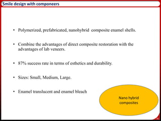 90
Smile design with componeers
• Polymerized, prefabricated, nanohybrid composite enamel shells.
• Combine the advantages of direct composite restoration with the
advantages of lab veneers.
• 87% success rate in terms of esthetics and durability.
• Sizes: Small, Medium, Large.
• Enamel translucent and enamel bleach
Nano hybrid
composites
 