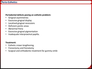 92
Perio-Esthetics
Periodontal defects posing an esthetic problem:
• Gingival asymmetries
• Excessive gingival display
• Localised gingival recessions
• Deficient pontic areas
• Abnormal frena
• Excessive gingival pigmentation
• Inadequate interproximal papilla.
Treatment:
• Esthetic crown lengthening
• Frenectomy and frenotomy
• Surgical and orthodontic treatment for gummy smile
 