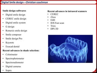 94
Digital Smile design---Christian coachman
Smile design softwares
• Digital smile design
• CEREC smile design
• Digital smile system
• G design
• Romexis smile design
• Smile composer
• Smile design Pro
• Keynote
• Exocad dental
Recent advances in shade selection:
• Colorimeter
• Spectrophotometer
• Spectroradiometer
• Digital cameras
• Sopro.
Recent advances in intraoral scanners
• CEREC
• iTero
• E4D
• IOS Fast scan
• Trios
• DPI-3D
 