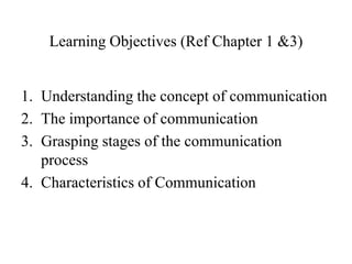 Learning Objectives (Ref Chapter 1 &3)

1. Understanding the concept of communication
2. The importance of communication
3. Grasping stages of the communication
process
4. Characteristics of Communication

 