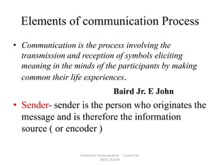 Elements of communication Process
• Communication is the process involving the
transmission and reception of symbols eliciting
meaning in the minds of the participants by making
common their life experiences.
Baird Jr. E John

• Sender- sender is the person who originates the
message and is therefore the information
source ( or encoder )
Technical Communication
BITS ZG659

Course No.

 