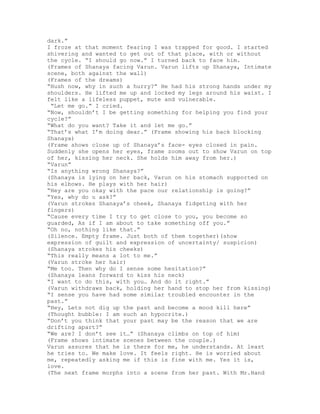 dark.”
I froze at that moment fearing I was trapped for good. I started
shivering and wanted to get out of that place, with or without
the cycle. “I should go now.” I turned back to face him.
(Frames of Shanaya facing Varun. Varun lifts up Shanaya, Intimate
scene, both against the wall)
(Frames of the dreams)
“Hush now, why in such a hurry?” He had his strong hands under my
shoulders. He lifted me up and locked my legs around his waist. I
felt like a lifeless puppet, mute and vulnerable.
 “Let me go.” I cried.
“Now, shouldn’t I be getting something for helping you find your
cycle?”
“What do you want? Take it and let me go.”
“That’s what I’m doing dear.” (Frame showing his back blocking
Shanaya)
(Frame shows close up of Shanaya’s face- eyes closed in pain.
Suddenly she opens her eyes, frame zooms out to show Varun on top
of her, kissing her neck. She holds him away from her.)
“Varun”
“Is anything wrong Shanaya?”
(Shanaya is lying on her back, Varun on his stomach supported on
his elbows. He plays with her hair)
“Hey are you okay with the pace our relationship is going?”
“Yes, why do u ask?”
(Varun strokes Shanaya’s cheek, Shanaya fidgeting with her
fingers)
“Cause every time I try to get close to you, you become so
guarded, As if I am about to take something off you.”
“Oh no, nothing like that.”
(Silence. Empty frame. Just both of them together)(show
expression of guilt and expression of uncertainty/ suspicion)
(Shanaya strokes his cheeks)
“This really means a lot to me.”
(Varun stroke her hair)
“Me too. Then why do I sense some hesitation?”
(Shanaya leans forward to kiss his neck)
“I want to do this, with you… And do it right.”
(Varun withdraws back, holding her hand to stop her from kissing)
“I sense you have had some similar troubled encounter in the
past.”
“Hey, Lets not dig up the past and become a mood kill here”
(Thought bubble: I am such an hypocrite.)
“Don’t you think that your past may be the reason that we are
drifting apart?”
“We are? I don’t see it…” (Shanaya climbs on top of him)
(Frame shows intimate scenes between the couple.)
Varun assures that he is there for me, he understands. At least
he tries to. We make love. It feels right. He is worried about
me, repeatedly asking me if this is fine with me. Yes it is,
love.
(The next frame morphs into a scene from her past. With Mr.Hand
 