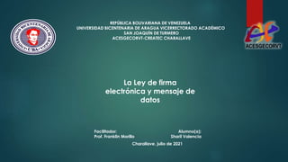 REPÚBLICA BOLIVARIANA DE VENEZUELA
UNIVERSIDAD BICENTENARIA DE ARAGUA VICERRECTORADO ACADÉMICO
SAN JOAQUÍN DE TURMERO
ACESGECORVT-CREATEC CHARALLAVE
Facilitador:
Prof. Franklin Morillo
Charallave, julio de 2021
La Ley de firma
electrónica y mensaje de
datos
Alumno(a):
Sharil Valencia
 