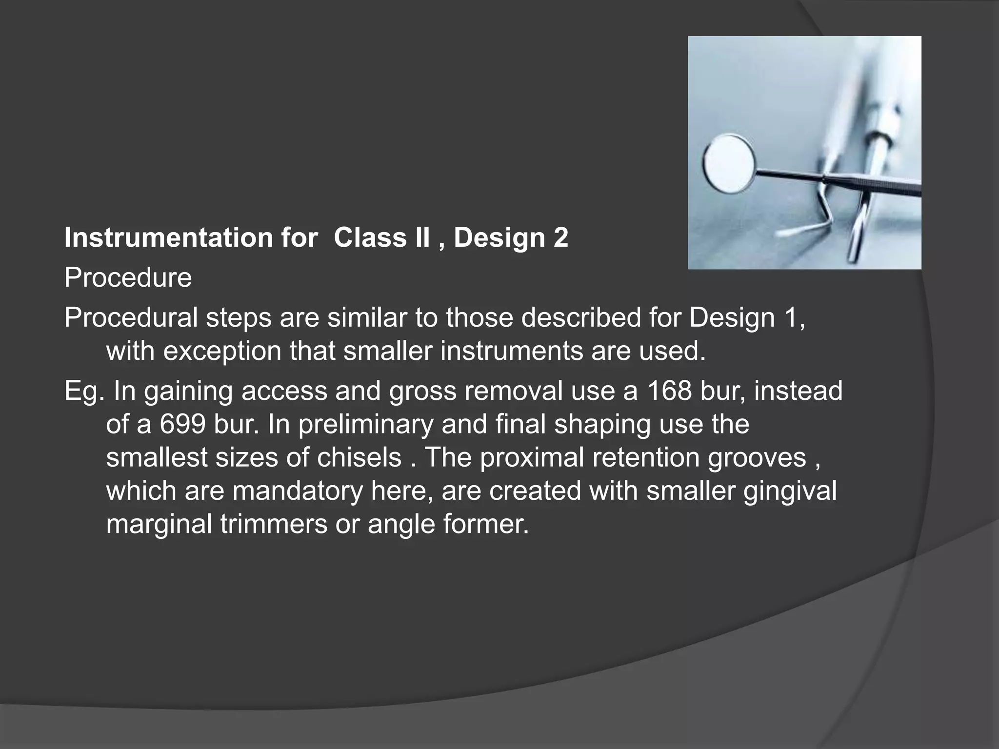 Instrumentation for Class II , Design 2 
Procedure 
Procedural steps are similar to those described for Design 1, 
with exception that smaller instruments are used. 
Eg. In gaining access and gross removal use a 168 bur, instead 
of a 699 bur. In preliminary and final shaping use the 
smallest sizes of chisels . The proximal retention grooves , 
which are mandatory here, are created with smaller gingival 
marginal trimmers or angle former. 
 