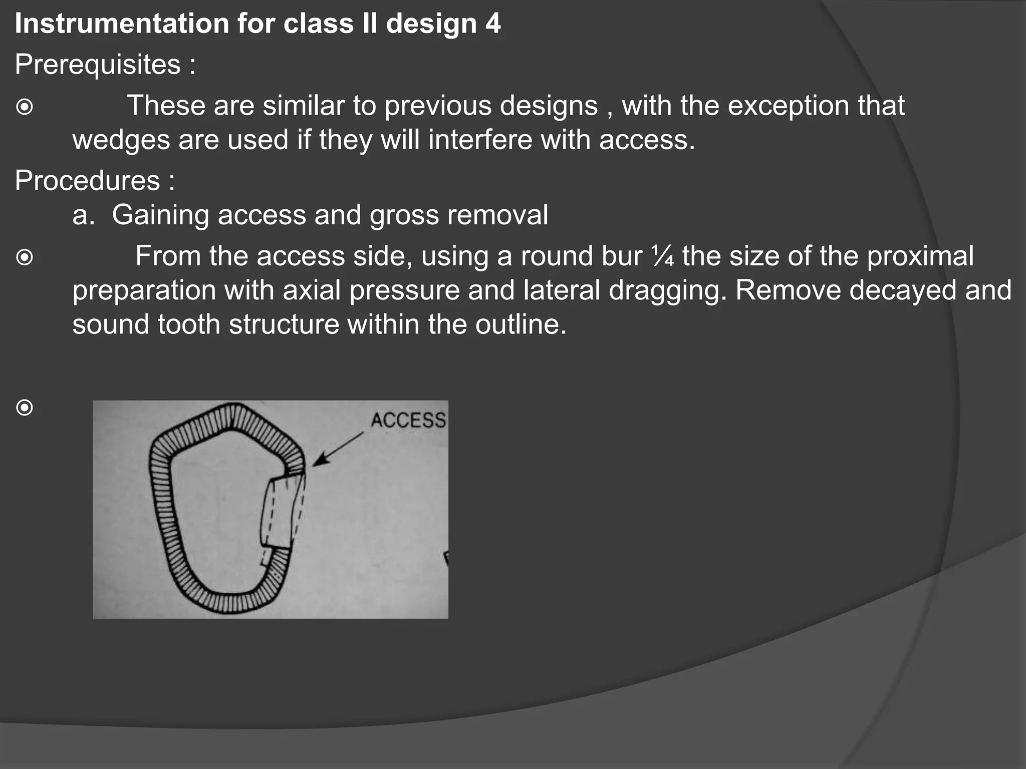 Instrumentation for class II design 4 
Prerequisites : 
 These are similar to previous designs , with the exception that 
wedges are used if they will interfere with access. 
Procedures : 
a. Gaining access and gross removal 
 From the access side, using a round bur ¼ the size of the proximal 
preparation with axial pressure and lateral dragging. Remove decayed and 
sound tooth structure within the outline. 
 
 