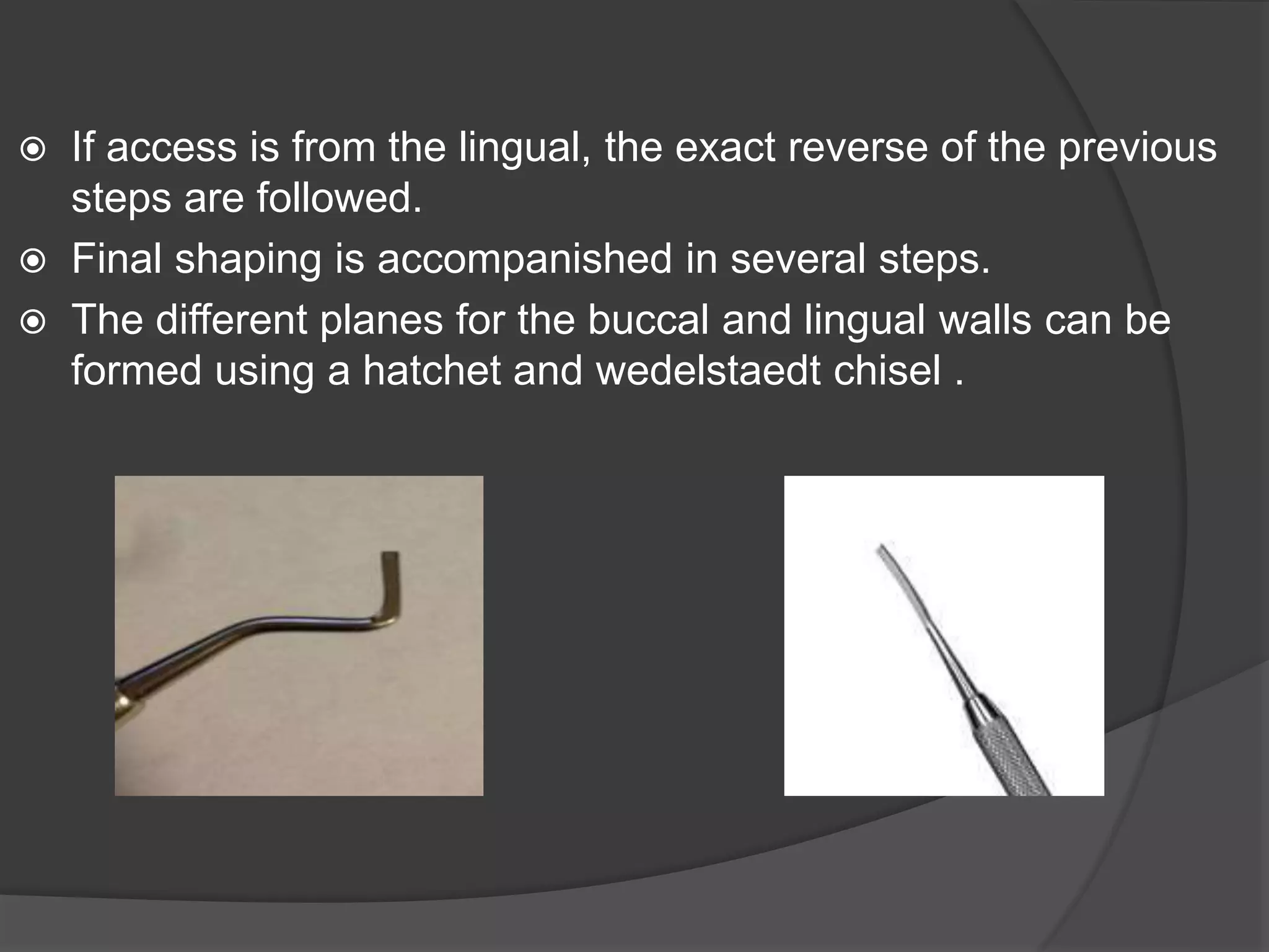 If access is from the lingual, the exact reverse of the previous 
steps are followed. 
 Final shaping is accompanished in several steps. 
 The different planes for the buccal and lingual walls can be 
formed using a hatchet and wedelstaedt chisel . 
 
