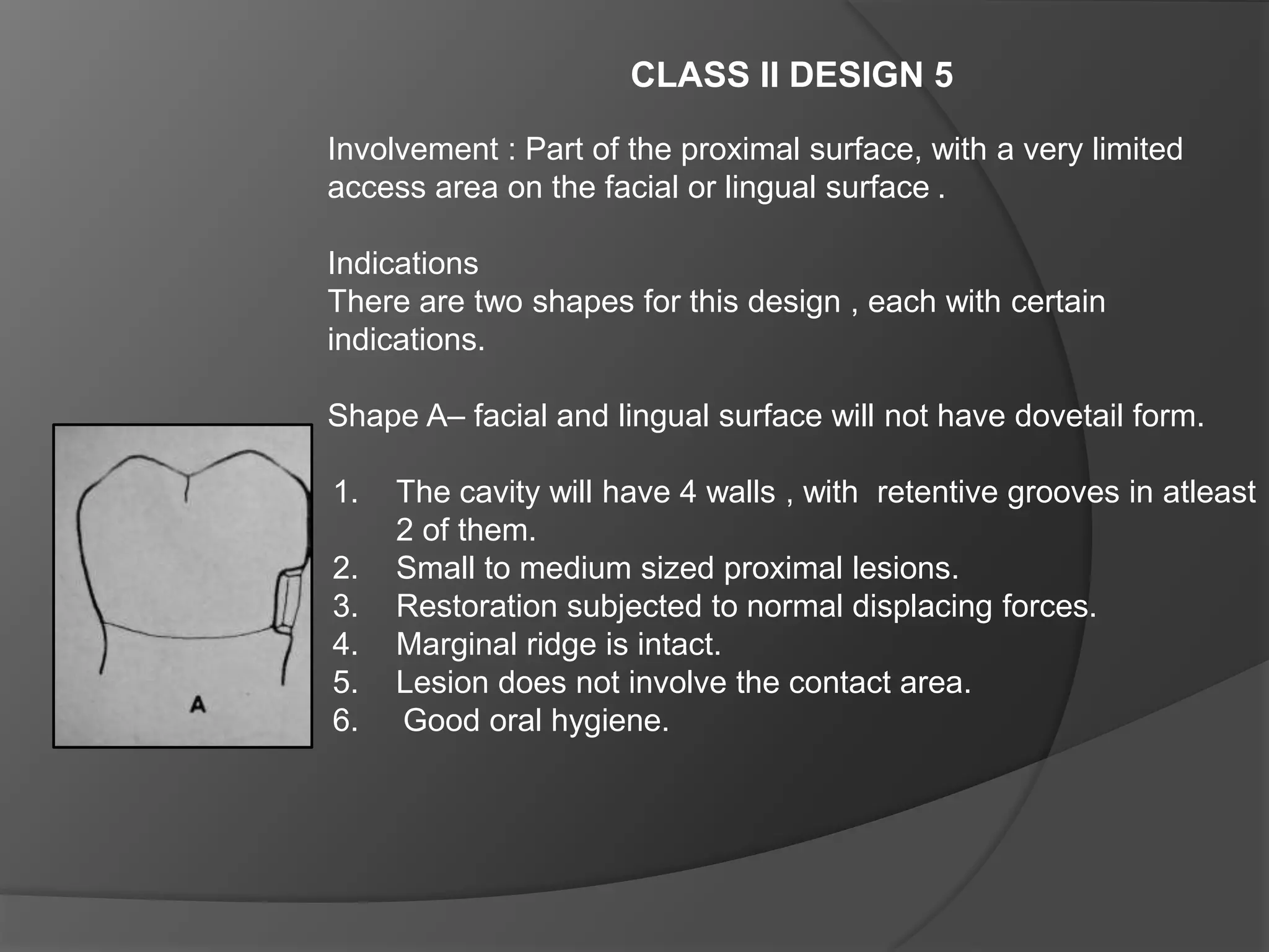 CLASS II DESIGN 5 
Involvement : Part of the proximal surface, with a very limited 
access area on the facial or lingual surface . 
Indications 
There are two shapes for this design , each with certain 
indications. 
Shape A– facial and lingual surface will not have dovetail form. 
1. The cavity will have 4 walls , with retentive grooves in atleast 
2 of them. 
2. Small to medium sized proximal lesions. 
3. Restoration subjected to normal displacing forces. 
4. Marginal ridge is intact. 
5. Lesion does not involve the contact area. 
6. Good oral hygiene. 
 