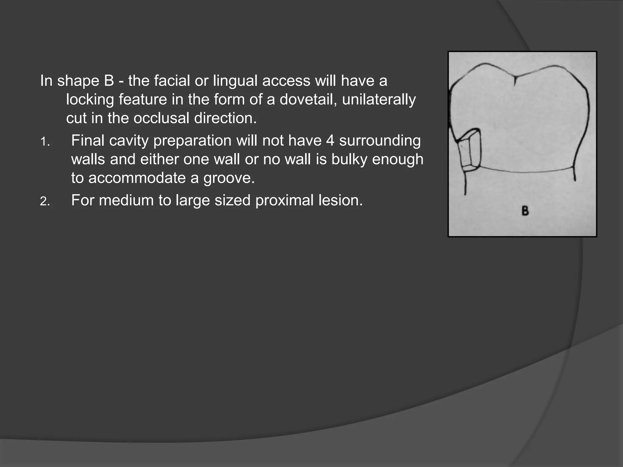 In shape B - the facial or lingual access will have a 
locking feature in the form of a dovetail, unilaterally 
cut in the occlusal direction. 
1. Final cavity preparation will not have 4 surrounding 
walls and either one wall or no wall is bulky enough 
to accommodate a groove. 
2. For medium to large sized proximal lesion. 
 