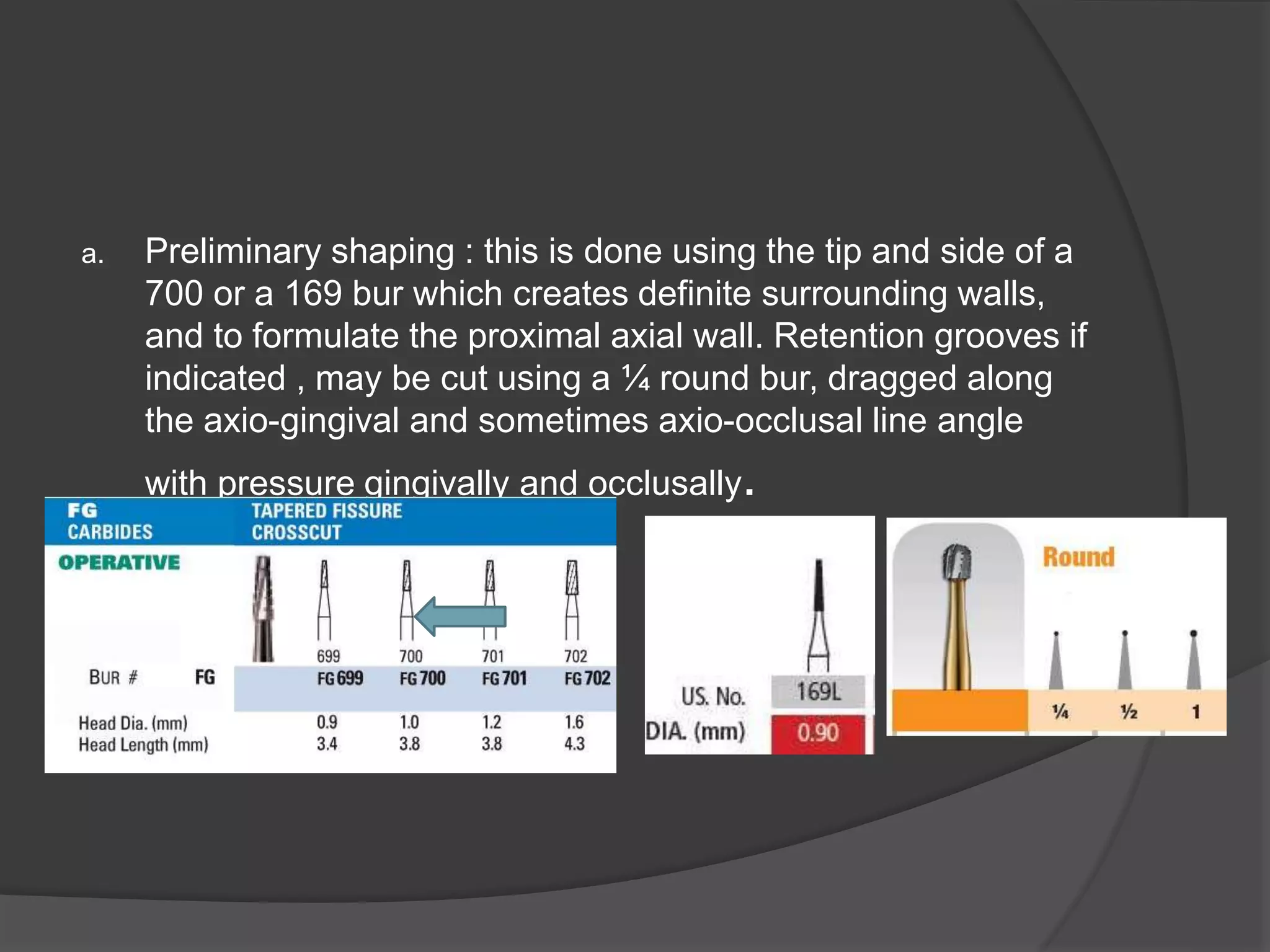 a. Preliminary shaping : this is done using the tip and side of a 
700 or a 169 bur which creates definite surrounding walls, 
and to formulate the proximal axial wall. Retention grooves if 
indicated , may be cut using a ¼ round bur, dragged along 
the axio-gingival and sometimes axio-occlusal line angle 
with pressure gingivally and occlusally. 
. 
 
