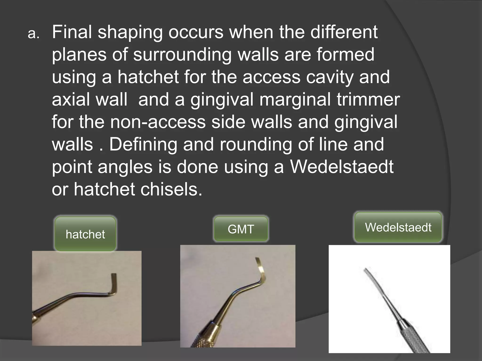 a. Final shaping occurs when the different 
planes of surrounding walls are formed 
using a hatchet for the access cavity and 
axial wall and a gingival marginal trimmer 
for the non-access side walls and gingival 
walls . Defining and rounding of line and 
point angles is done using a Wedelstaedt 
or hatchet chisels. 
hatchet GMT Wedelstaedt 
 