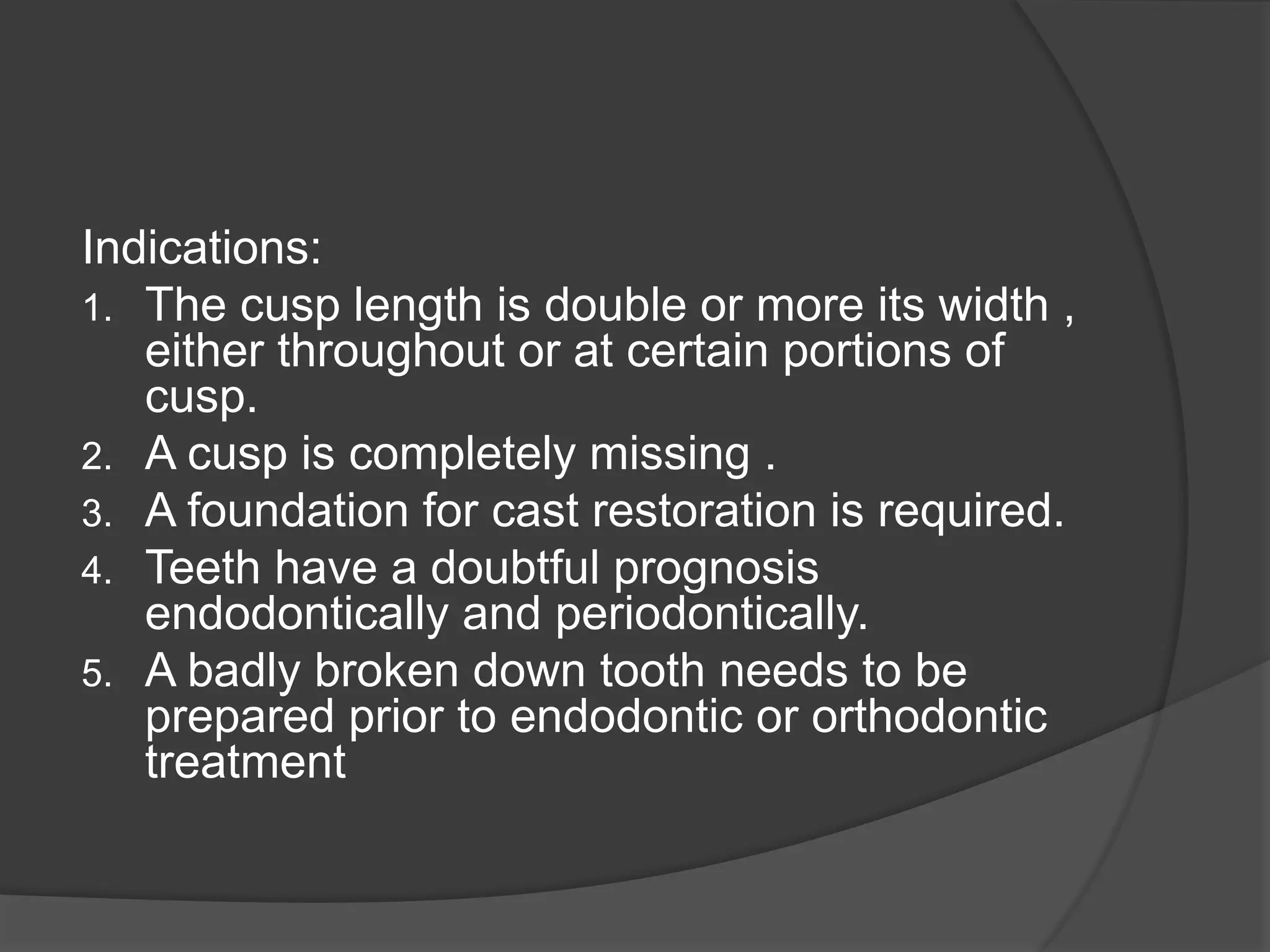 Indications: 
1. The cusp length is double or more its width , 
either throughout or at certain portions of 
cusp. 
2. A cusp is completely missing . 
3. A foundation for cast restoration is required. 
4. Teeth have a doubtful prognosis 
endodontically and periodontically. 
5. A badly broken down tooth needs to be 
prepared prior to endodontic or orthodontic 
treatment 
 