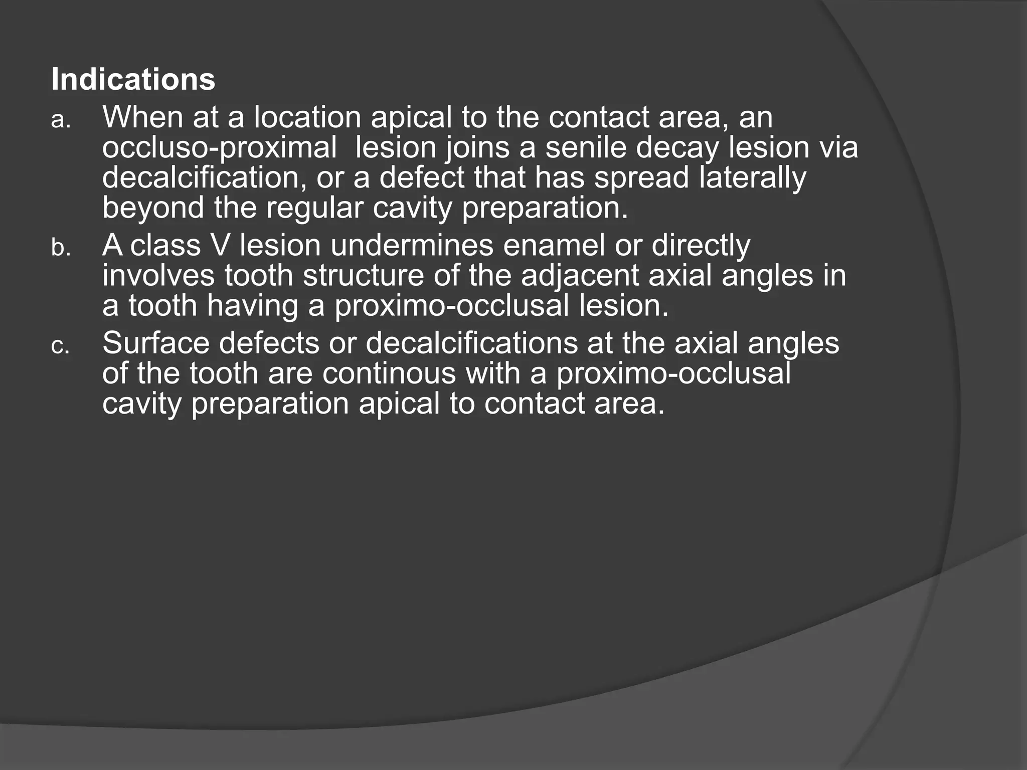 Indications 
a. When at a location apical to the contact area, an 
occluso-proximal lesion joins a senile decay lesion via 
decalcification, or a defect that has spread laterally 
beyond the regular cavity preparation. 
b. A class V lesion undermines enamel or directly 
involves tooth structure of the adjacent axial angles in 
a tooth having a proximo-occlusal lesion. 
c. Surface defects or decalcifications at the axial angles 
of the tooth are continous with a proximo-occlusal 
cavity preparation apical to contact area. 
 