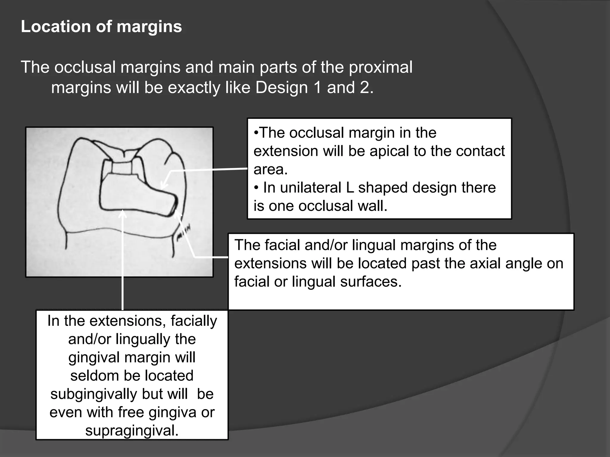 Location of margins 
The occlusal margins and main parts of the proximal 
margins will be exactly like Design 1 and 2. 
In the extensions, facially 
and/or lingually the 
gingival margin will 
seldom be located 
subgingivally but will be 
even with free gingiva or 
supragingival. 
•The occlusal margin in the 
extension will be apical to the contact 
area. 
• In unilateral L shaped design there 
is one occlusal wall. 
The facial and/or lingual margins of the 
extensions will be located past the axial angle on 
facial or lingual surfaces. 
 