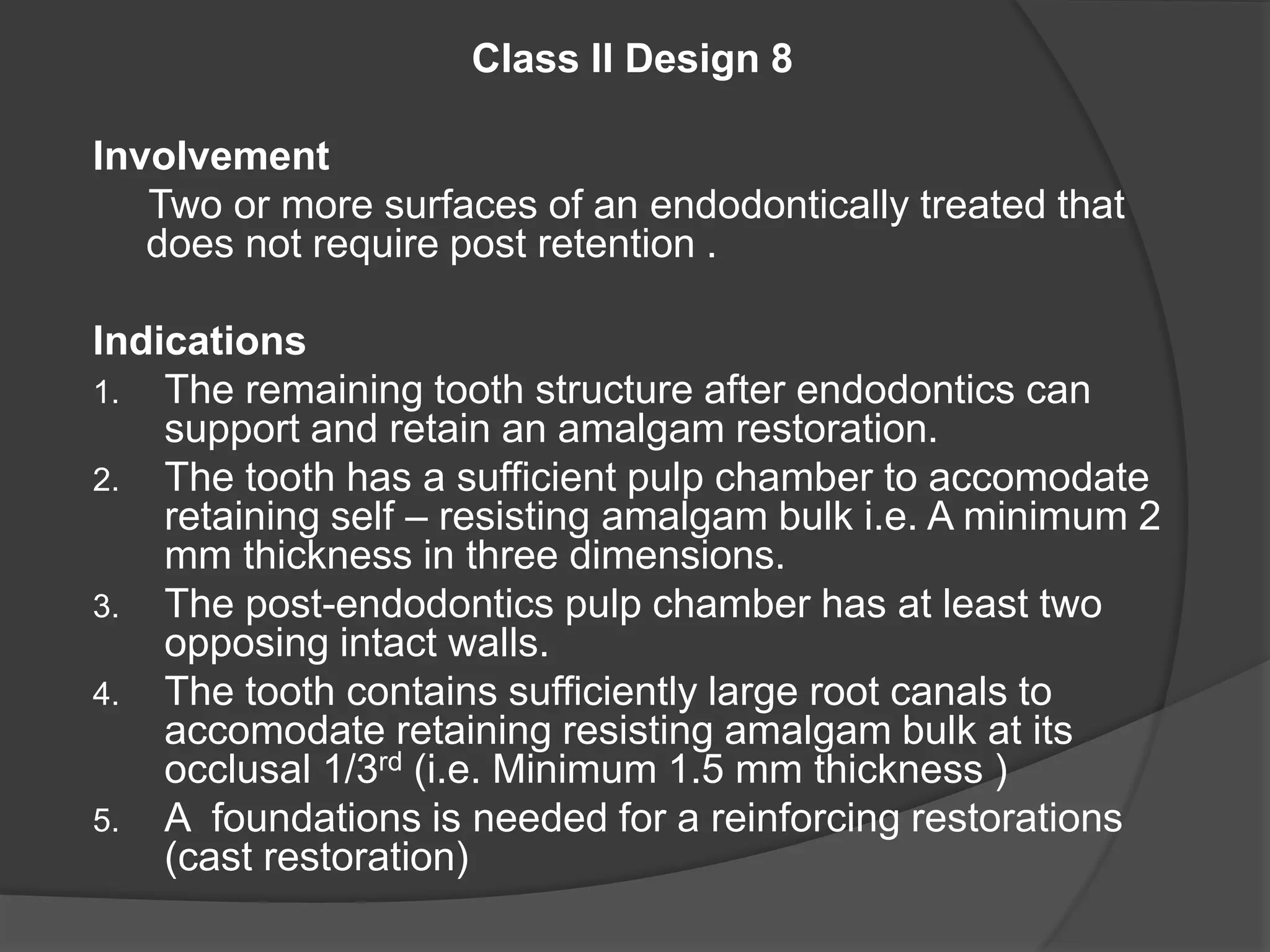 Class II Design 8 
Involvement 
Two or more surfaces of an endodontically treated that 
does not require post retention . 
Indications 
1. The remaining tooth structure after endodontics can 
support and retain an amalgam restoration. 
2. The tooth has a sufficient pulp chamber to accomodate 
retaining self – resisting amalgam bulk i.e. A minimum 2 
mm thickness in three dimensions. 
3. The post-endodontics pulp chamber has at least two 
opposing intact walls. 
4. The tooth contains sufficiently large root canals to 
accomodate retaining resisting amalgam bulk at its 
occlusal 1/3rd (i.e. Minimum 1.5 mm thickness ) 
5. A foundations is needed for a reinforcing restorations 
(cast restoration) 
 