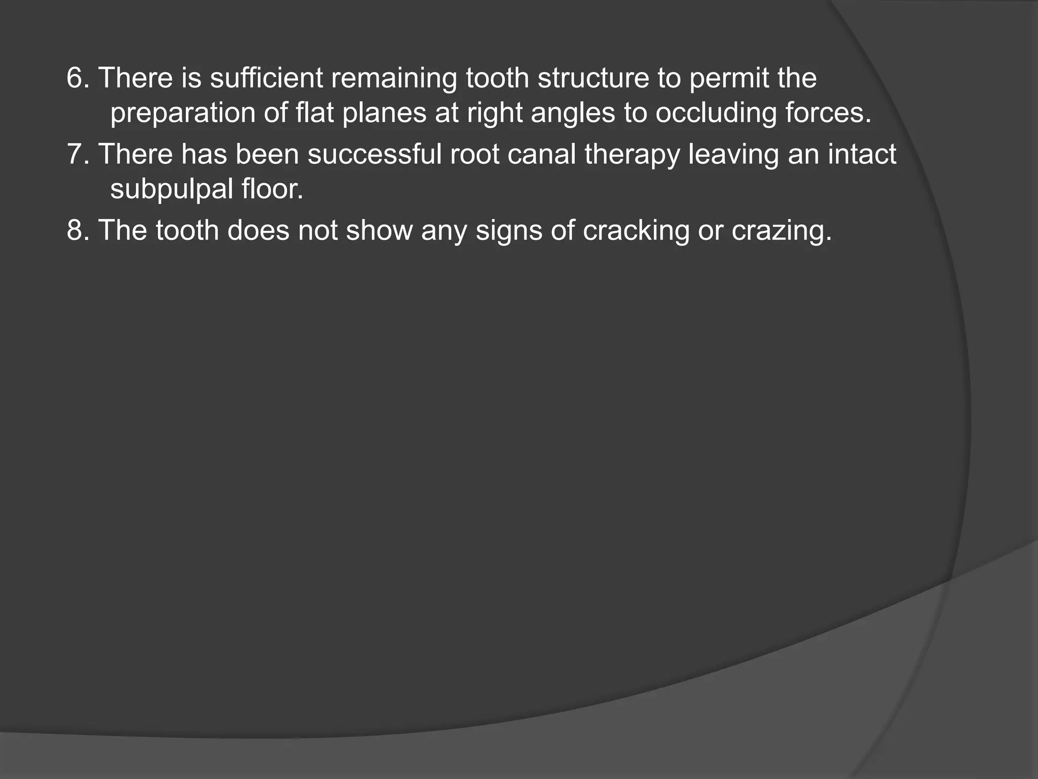 6. There is sufficient remaining tooth structure to permit the 
preparation of flat planes at right angles to occluding forces. 
7. There has been successful root canal therapy leaving an intact 
subpulpal floor. 
8. The tooth does not show any signs of cracking or crazing. 
 