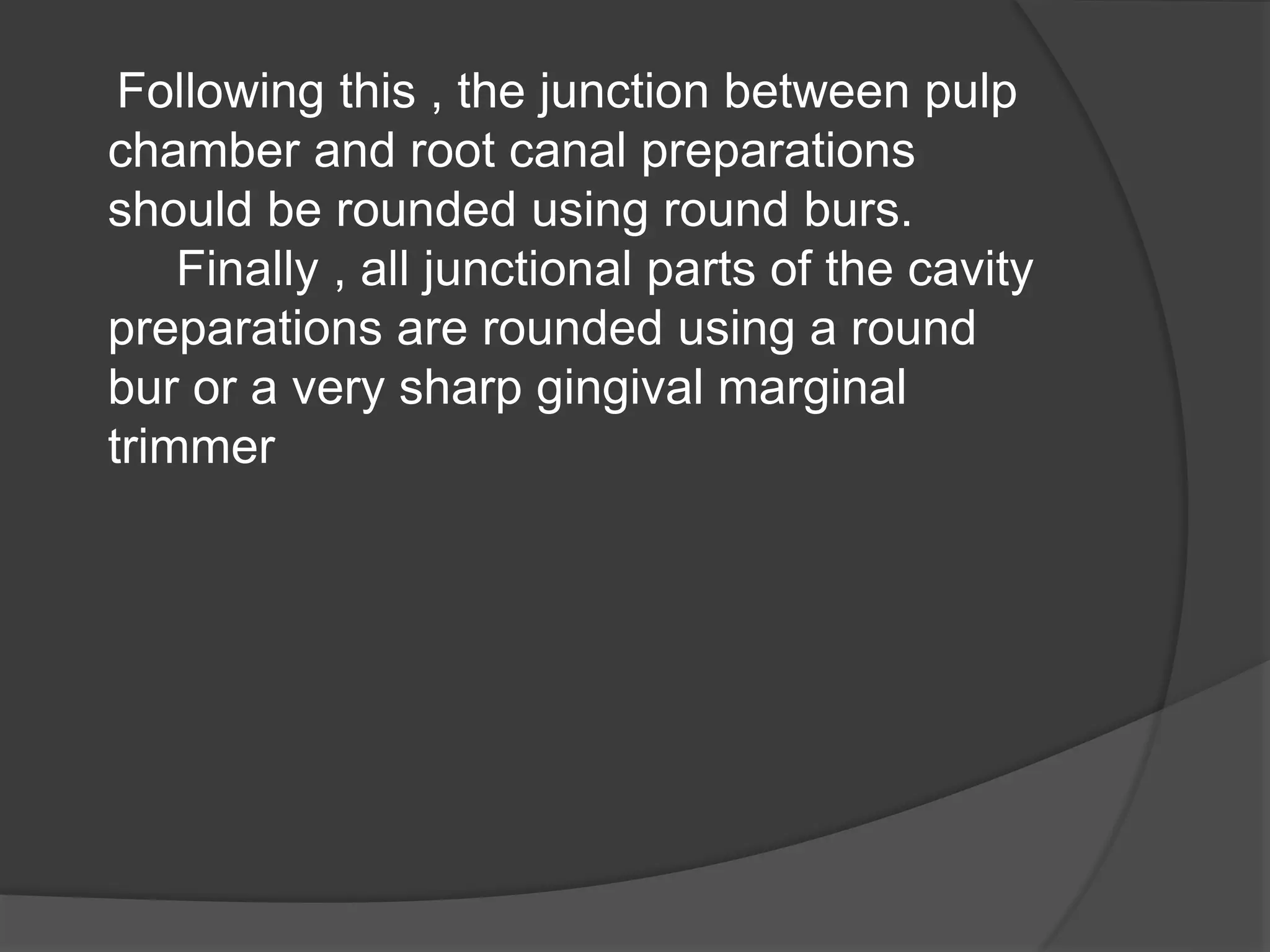 Following this , the junction between pulp 
chamber and root canal preparations 
should be rounded using round burs. 
Finally , all junctional parts of the cavity 
preparations are rounded using a round 
bur or a very sharp gingival marginal 
trimmer 
 