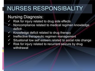 NURSES RESPONSIBALITY
Nursing Diagnosis:
 Risk for injury related to drug side effects
 Noncompliance related to medical regimen knowledge
deficit
 Knowledge deficit related to drug therapy
 Ineffective therapeutic regimen management
 Situational low self esteem related to social role change
 Risk for injury related to recurrent seizure by drug
withdrawal
 