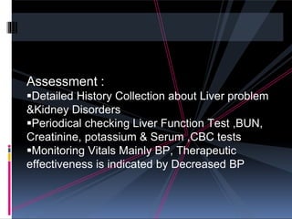Assessment :
Detailed History Collection about Liver problem
&Kidney Disorders
Periodical checking Liver Function Test ,BUN,
Creatinine, potassium & Serum ,CBC tests
Monitoring Vitals Mainly BP, Therapeutic
effectiveness is indicated by Decreased BP
 