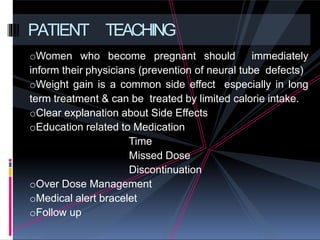 oWomen who become pregnant should immediately
inform their physicians (prevention of neural tube defects)
oWeight gain is a common side effect especially in long
term treatment & can be treated by limited calorie intake.
oClear explanation about Side Effects
oEducation related to Medication
Time
Missed Dose
Discontinuation
oOver Dose Management
oMedical alert bracelet
oFollow up
PATIENT TEACHING
 