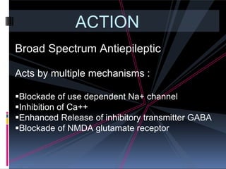 ACTION
Broad Spectrum Antiepileptic
Acts by multiple mechanisms :
Blockade of use dependent Na+ channel
Inhibition of Ca++
Enhanced Release of inhibitory transmitter GABA
Blockade of NMDA glutamate receptor
 