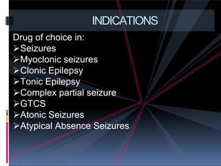 INDICATIONS
Drug of choice in:
Seizures
Myoclonic seizures
Clonic Epilepsy
Tonic Epilepsy
Complex partial seizure
GTCS
Atonic Seizures
Atypical Absence Seizures
 