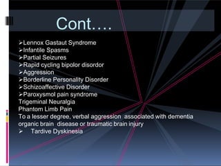 Cont….
Lennox Gastaut Syndrome
Infantile Spasms
Partial Seizures
Rapid cycling bipolor disordor
Aggression
Borderline Personality Disorder
Schizoaffective Disorder
Paroxysmol pain syndrome
Trigeminal Neuralgia
Phantom Limb Pain
To a lesser degree, verbal aggression associated with dementia
organic brain disease or traumatic brain injury
 Tardive Dyskinesia
 
